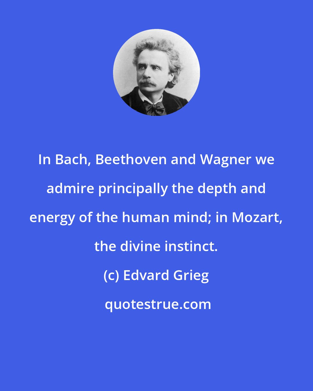 Edvard Grieg: In Bach, Beethoven and Wagner we admire principally the depth and energy of the human mind; in Mozart, the divine instinct.