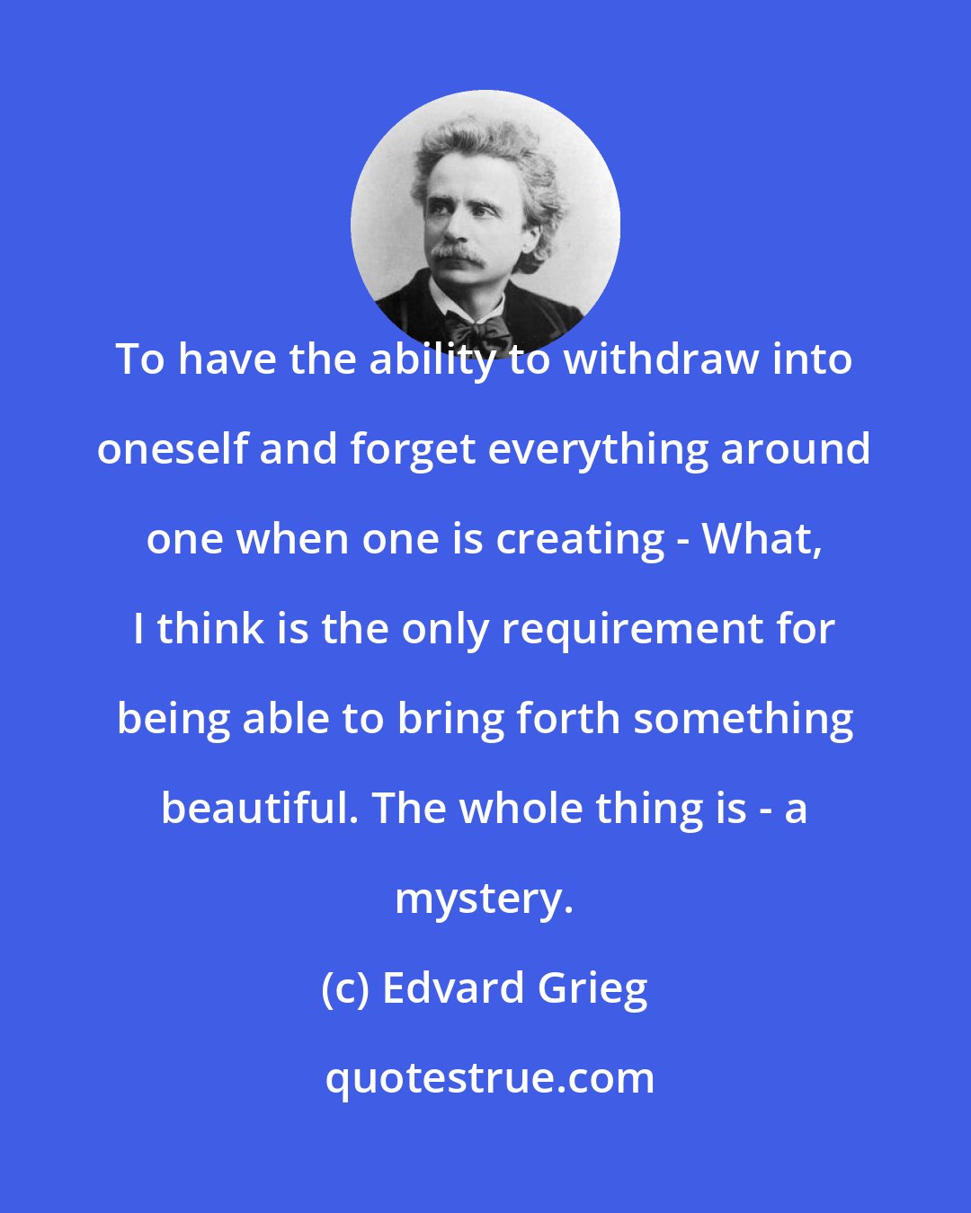 Edvard Grieg: To have the ability to withdraw into oneself and forget everything around one when one is creating - What, I think is the only requirement for being able to bring forth something beautiful. The whole thing is - a mystery.