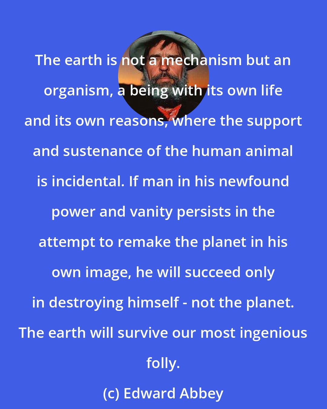 Edward Abbey: The earth is not a mechanism but an organism, a being with its own life and its own reasons, where the support and sustenance of the human animal is incidental. If man in his newfound power and vanity persists in the attempt to remake the planet in his own image, he will succeed only in destroying himself - not the planet. The earth will survive our most ingenious folly.