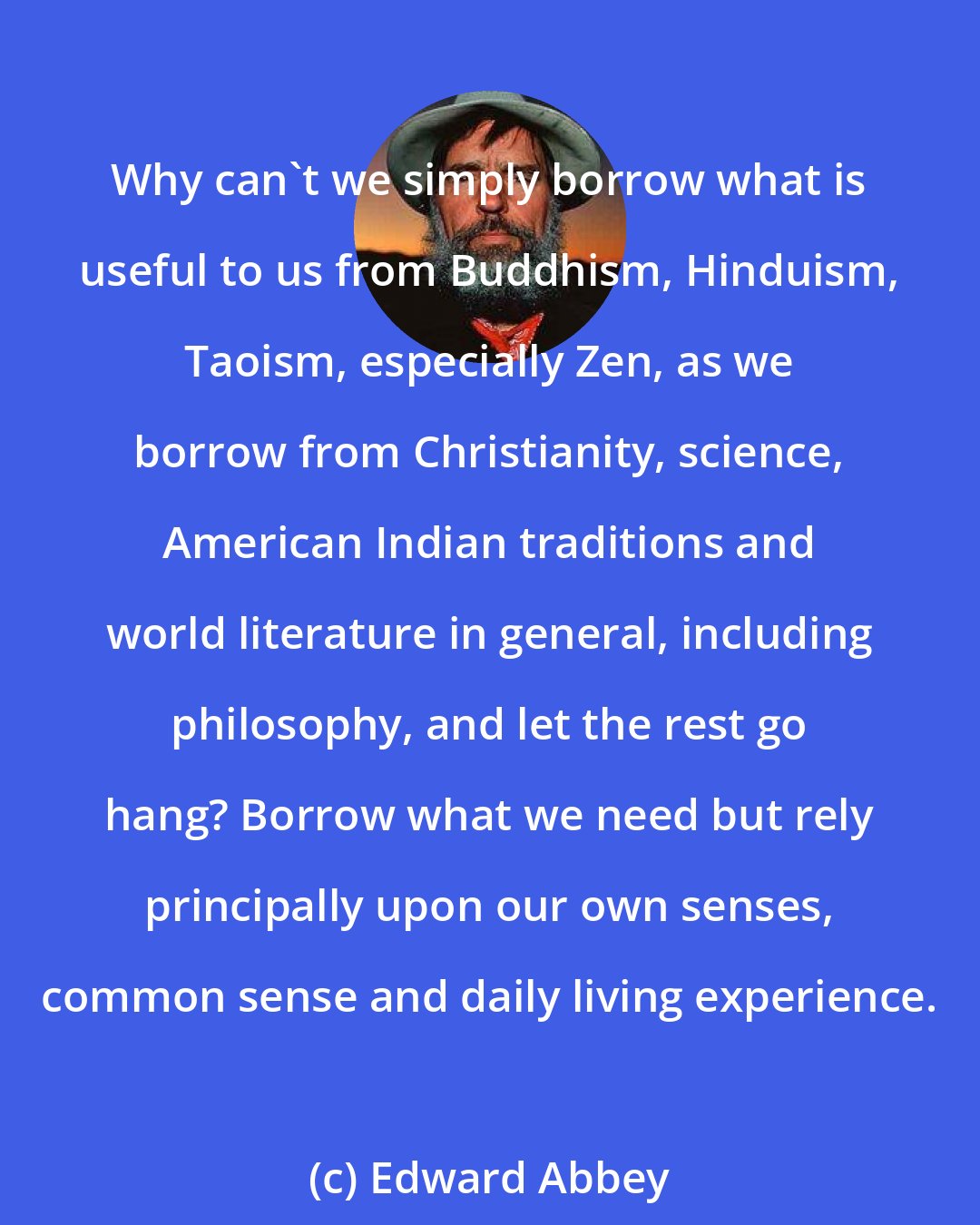 Edward Abbey: Why can't we simply borrow what is useful to us from Buddhism, Hinduism, Taoism, especially Zen, as we borrow from Christianity, science, American Indian traditions and world literature in general, including philosophy, and let the rest go hang? Borrow what we need but rely principally upon our own senses, common sense and daily living experience.