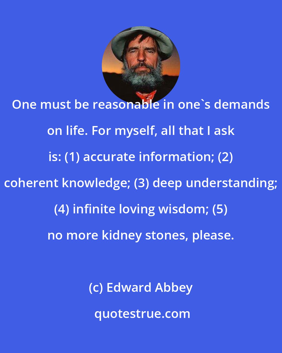 Edward Abbey: One must be reasonable in one's demands on life. For myself, all that I ask is: (1) accurate information; (2) coherent knowledge; (3) deep understanding; (4) infinite loving wisdom; (5) no more kidney stones, please.