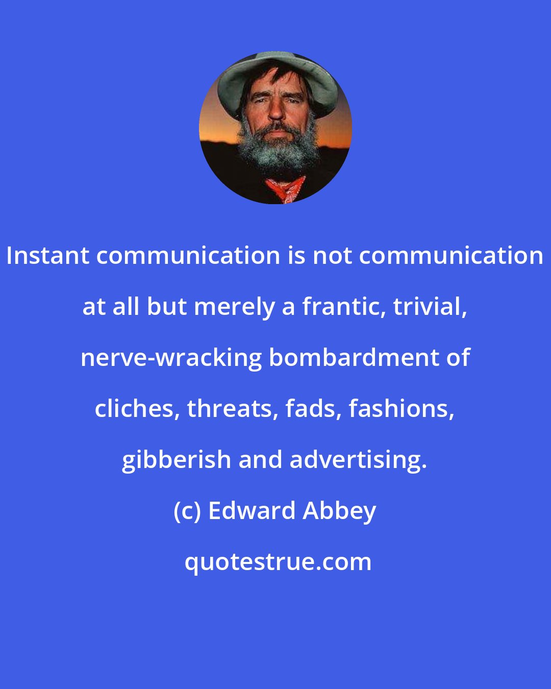 Edward Abbey: Instant communication is not communication at all but merely a frantic, trivial, nerve-wracking bombardment of cliches, threats, fads, fashions, gibberish and advertising.