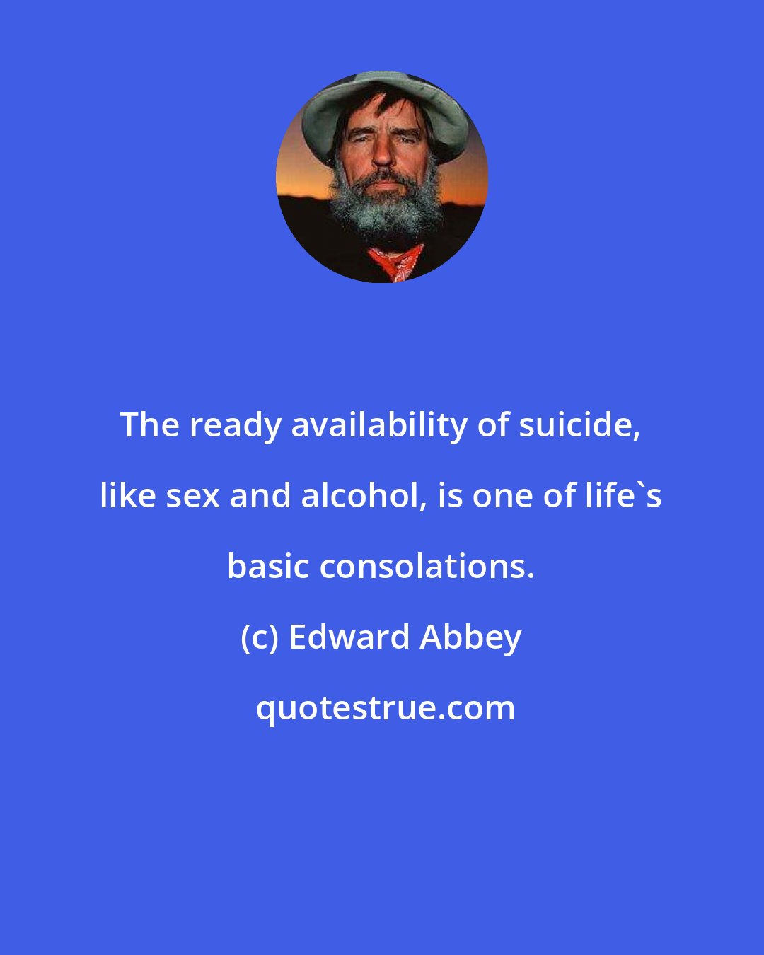 Edward Abbey: The ready availability of suicide, like sex and alcohol, is one of life's basic consolations.