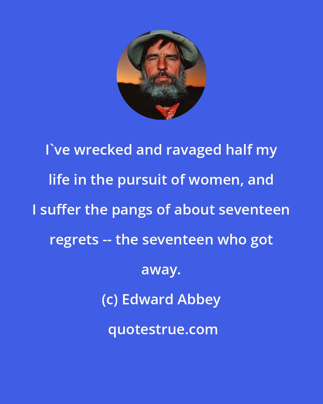 Edward Abbey: I've wrecked and ravaged half my life in the pursuit of women, and I suffer the pangs of about seventeen regrets -- the seventeen who got away.