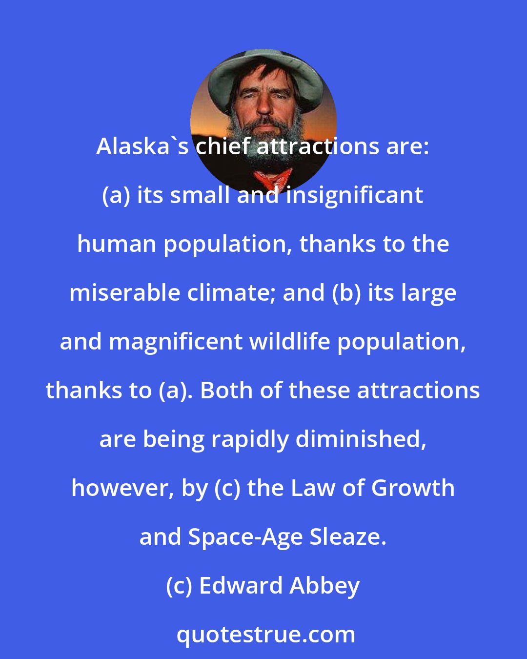Edward Abbey: Alaska's chief attractions are: (a) its small and insignificant human population, thanks to the miserable climate; and (b) its large and magnificent wildlife population, thanks to (a). Both of these attractions are being rapidly diminished, however, by (c) the Law of Growth and Space-Age Sleaze.