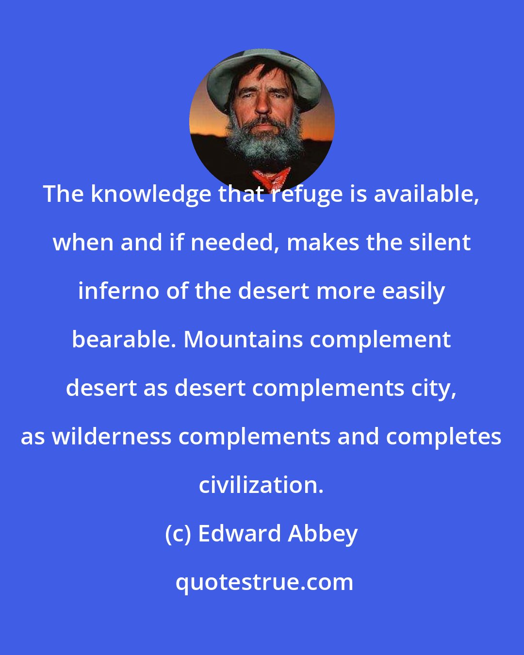 Edward Abbey: The knowledge that refuge is available, when and if needed, makes the silent inferno of the desert more easily bearable. Mountains complement desert as desert complements city, as wilderness complements and completes civilization.