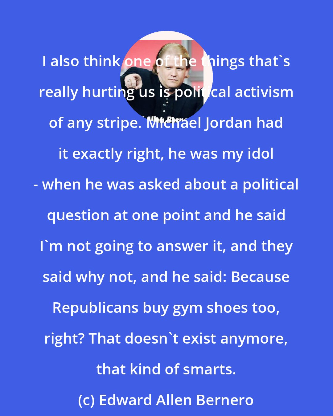 Edward Allen Bernero: I also think one of the things that's really hurting us is political activism of any stripe. Michael Jordan had it exactly right, he was my idol - when he was asked about a political question at one point and he said I'm not going to answer it, and they said why not, and he said: Because Republicans buy gym shoes too, right? That doesn't exist anymore, that kind of smarts.