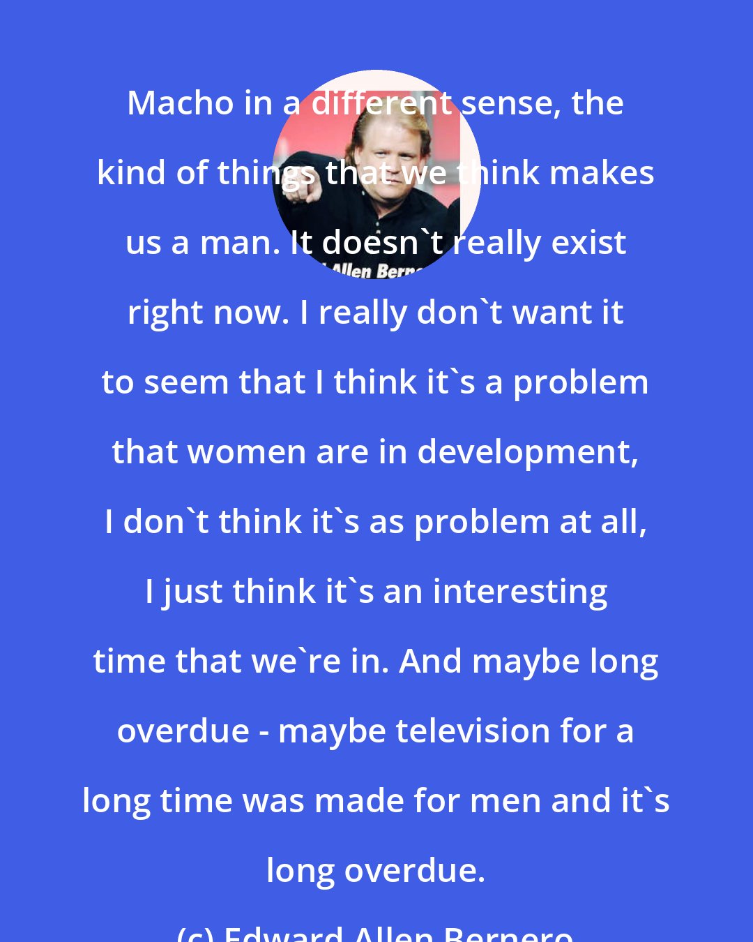 Edward Allen Bernero: Macho in a different sense, the kind of things that we think makes us a man. It doesn't really exist right now. I really don't want it to seem that I think it's a problem that women are in development, I don't think it's as problem at all, I just think it's an interesting time that we're in. And maybe long overdue - maybe television for a long time was made for men and it's long overdue.
