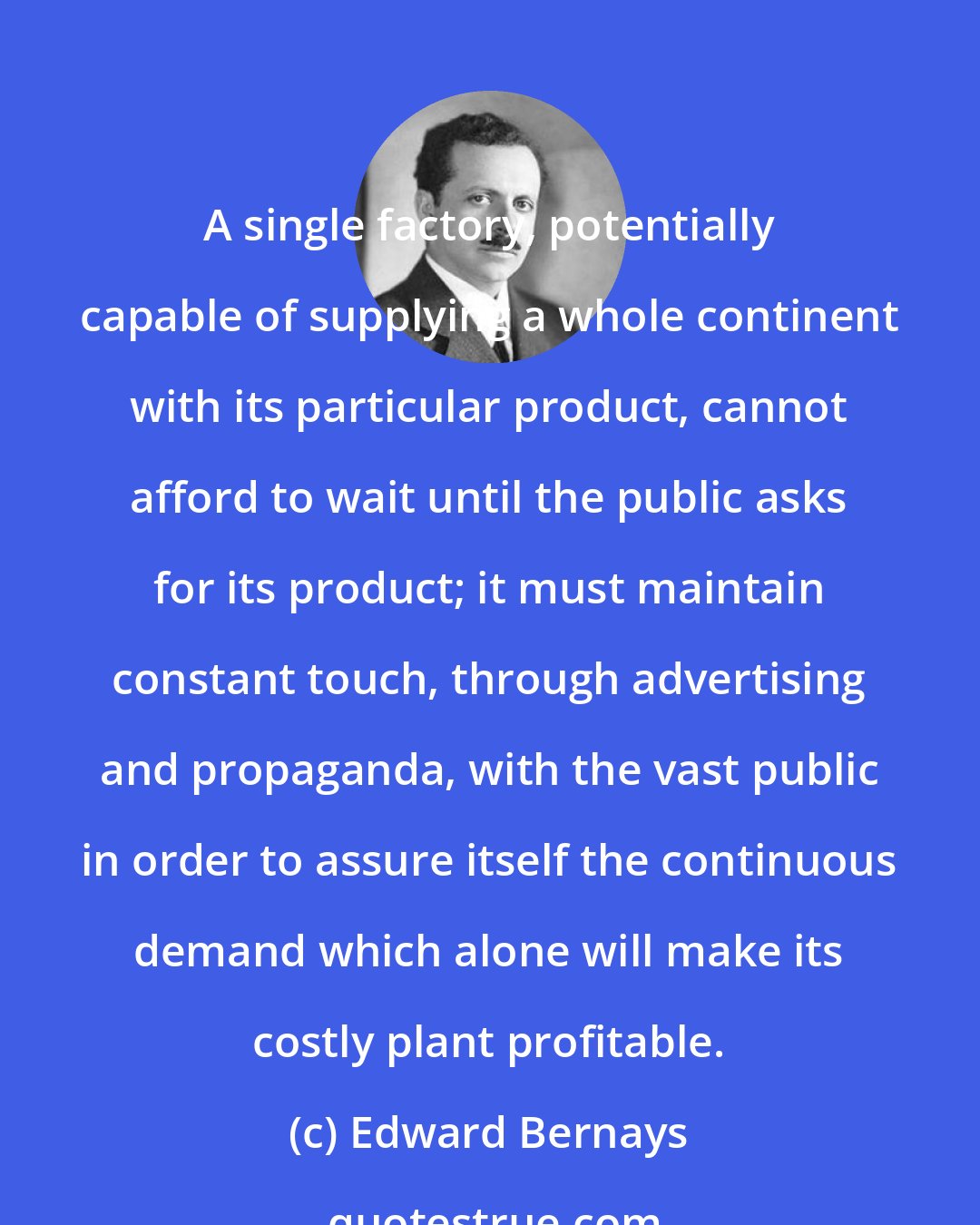 Edward Bernays: A single factory, potentially capable of supplying a whole continent with its particular product, cannot afford to wait until the public asks for its product; it must maintain constant touch, through advertising and propaganda, with the vast public in order to assure itself the continuous demand which alone will make its costly plant profitable.