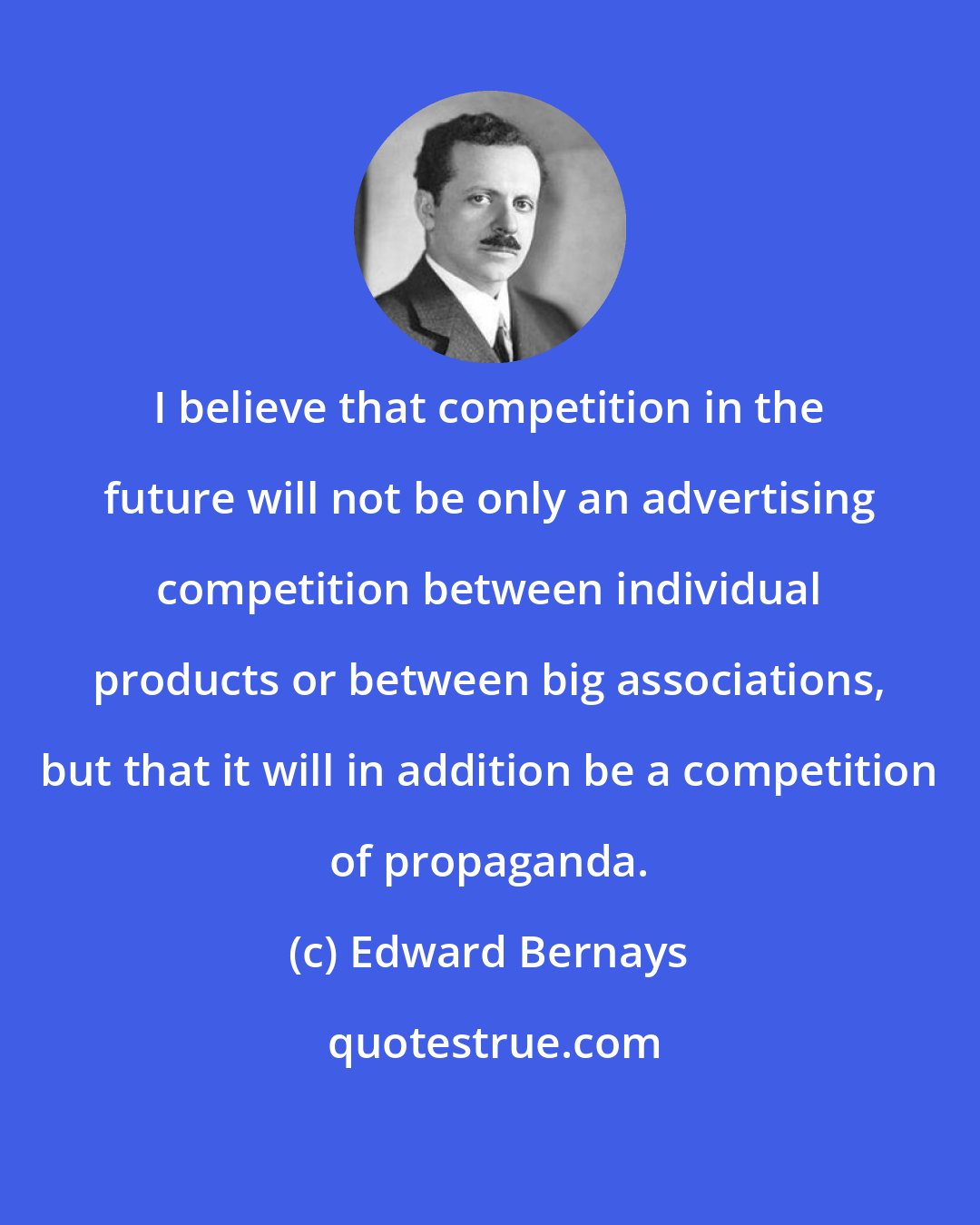 Edward Bernays: I believe that competition in the future will not be only an advertising competition between individual products or between big associations, but that it will in addition be a competition of propaganda.