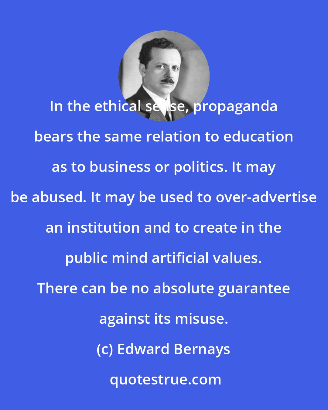 Edward Bernays: In the ethical sense, propaganda bears the same relation to education as to business or politics. It may be abused. It may be used to over-advertise an institution and to create in the public mind artificial values. There can be no absolute guarantee against its misuse.