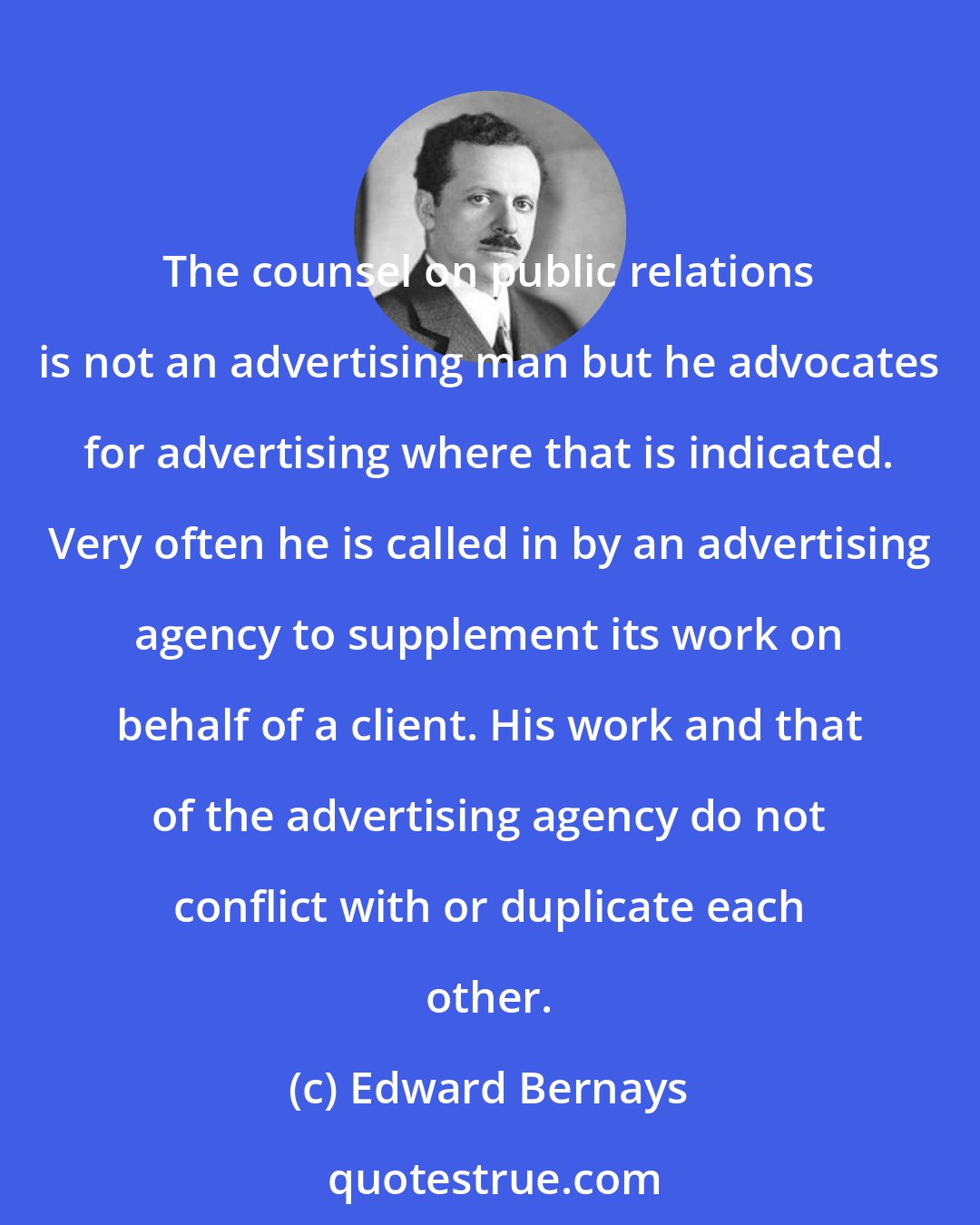 Edward Bernays: The counsel on public relations is not an advertising man but he advocates for advertising where that is indicated. Very often he is called in by an advertising agency to supplement its work on behalf of a client. His work and that of the advertising agency do not conflict with or duplicate each other.