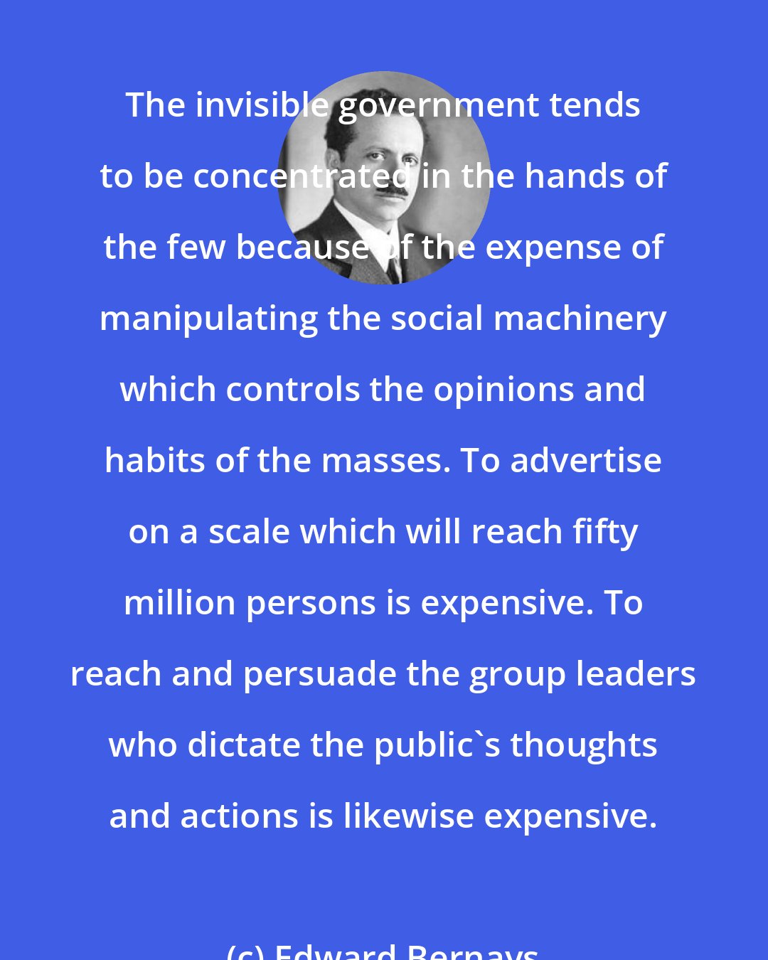 Edward Bernays: The invisible government tends to be concentrated in the hands of the few because of the expense of manipulating the social machinery which controls the opinions and habits of the masses. To advertise on a scale which will reach fifty million persons is expensive. To reach and persuade the group leaders who dictate the public's thoughts and actions is likewise expensive.