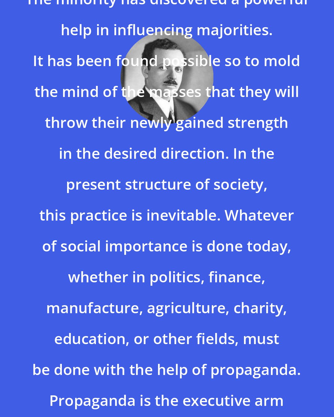 Edward Bernays: The minority has discovered a powerful help in influencing majorities. It has been found possible so to mold the mind of the masses that they will throw their newly gained strength in the desired direction. In the present structure of society, this practice is inevitable. Whatever of social importance is done today, whether in politics, finance, manufacture, agriculture, charity, education, or other fields, must be done with the help of propaganda. Propaganda is the executive arm of the invisible government.