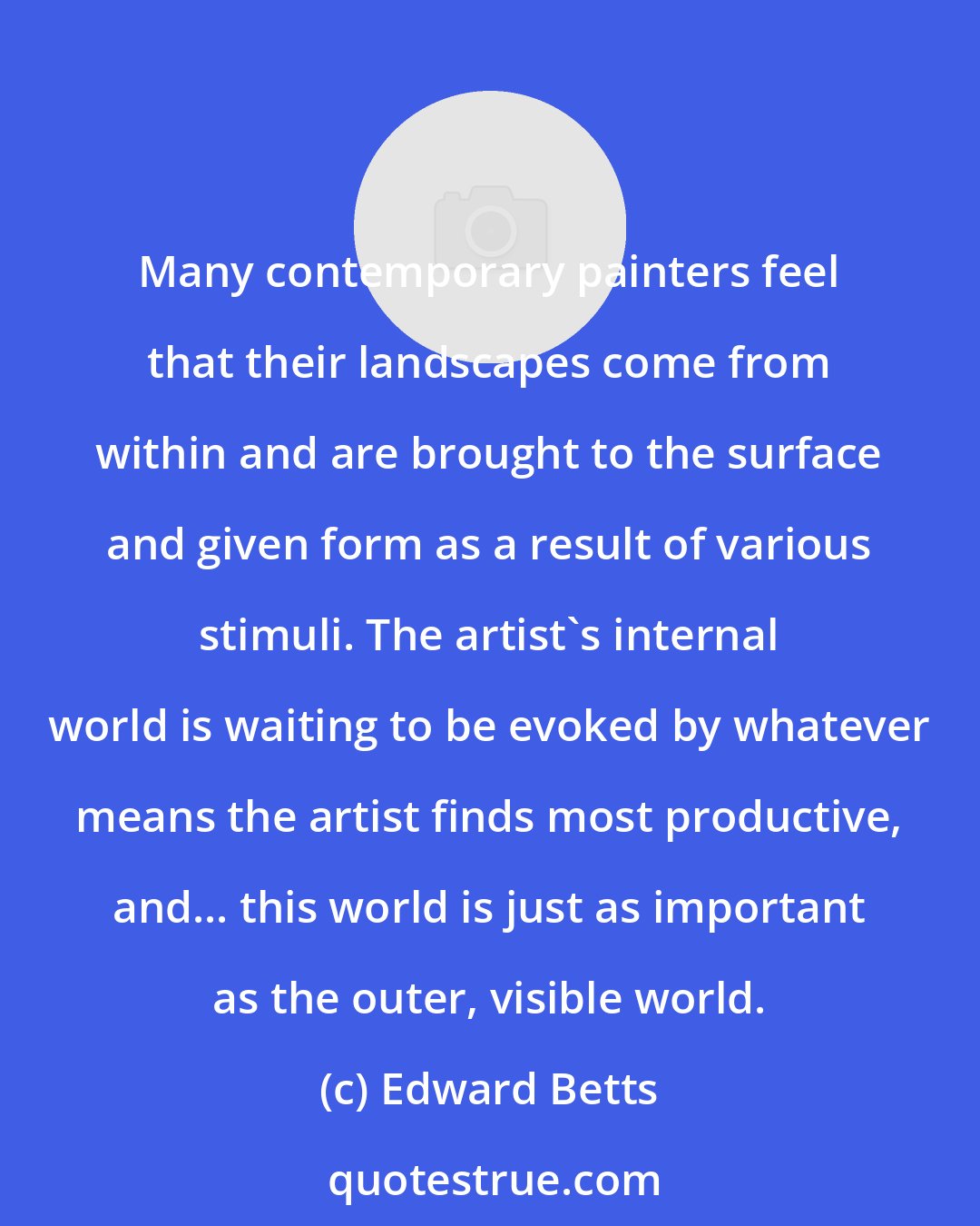 Edward Betts: Many contemporary painters feel that their landscapes come from within and are brought to the surface and given form as a result of various stimuli. The artist's internal world is waiting to be evoked by whatever means the artist finds most productive, and... this world is just as important as the outer, visible world.