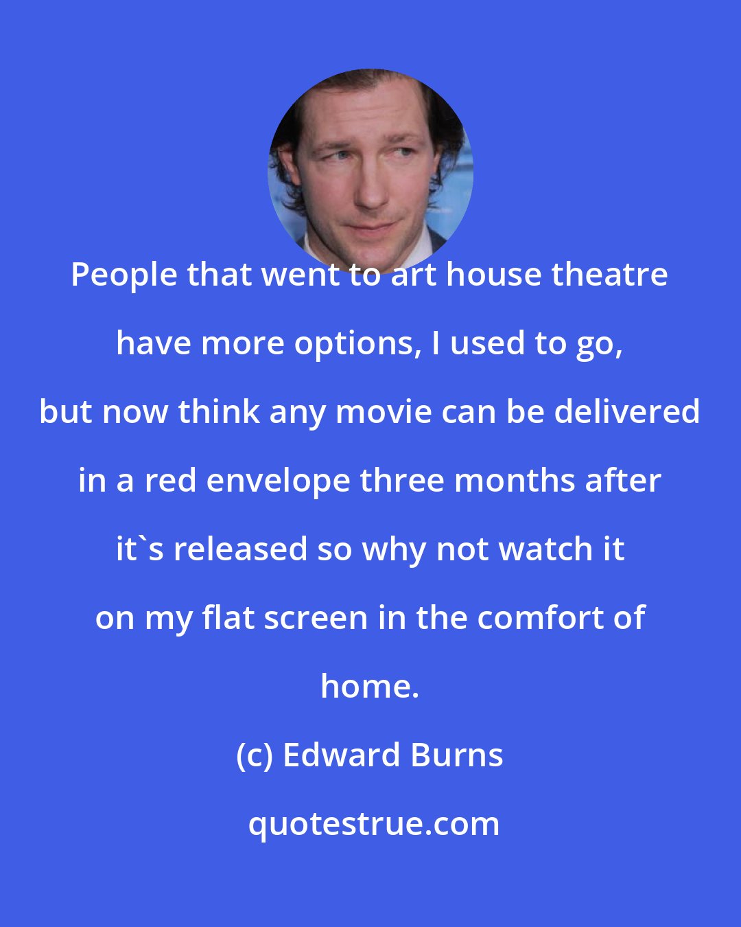 Edward Burns: People that went to art house theatre have more options, I used to go, but now think any movie can be delivered in a red envelope three months after it's released so why not watch it on my flat screen in the comfort of home.
