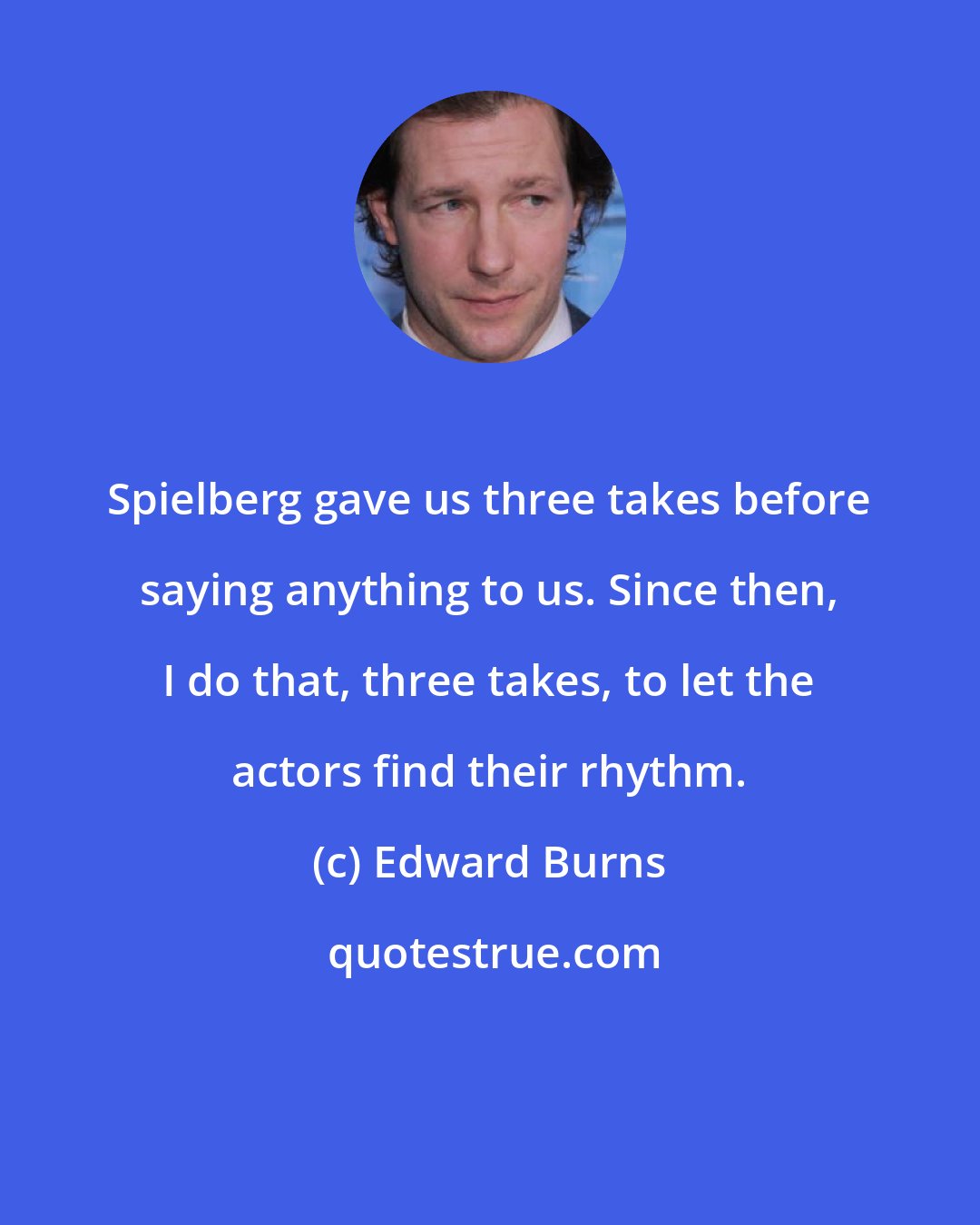 Edward Burns: Spielberg gave us three takes before saying anything to us. Since then, I do that, three takes, to let the actors find their rhythm.