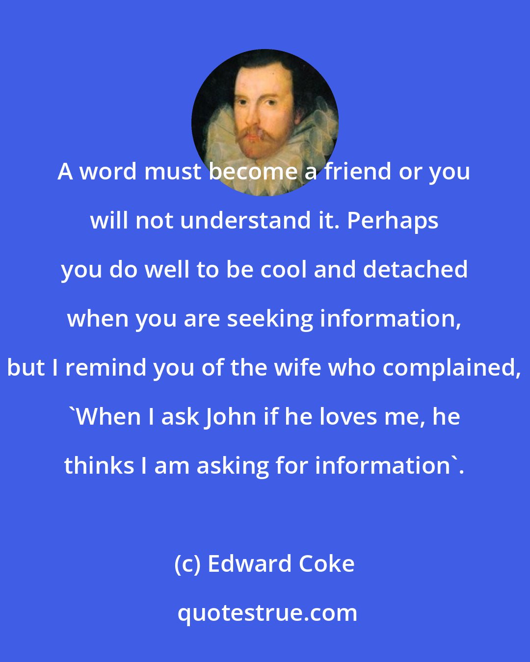Edward Coke: A word must become a friend or you will not understand it. Perhaps you do well to be cool and detached when you are seeking information, but I remind you of the wife who complained, 'When I ask John if he loves me, he thinks I am asking for information'.