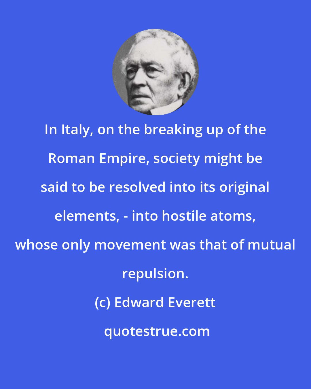 Edward Everett: In Italy, on the breaking up of the Roman Empire, society might be said to be resolved into its original elements, - into hostile atoms, whose only movement was that of mutual repulsion.