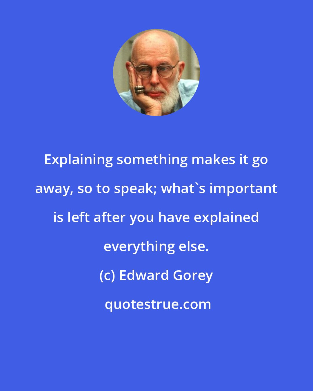 Edward Gorey: Explaining something makes it go away, so to speak; what's important is left after you have explained everything else.