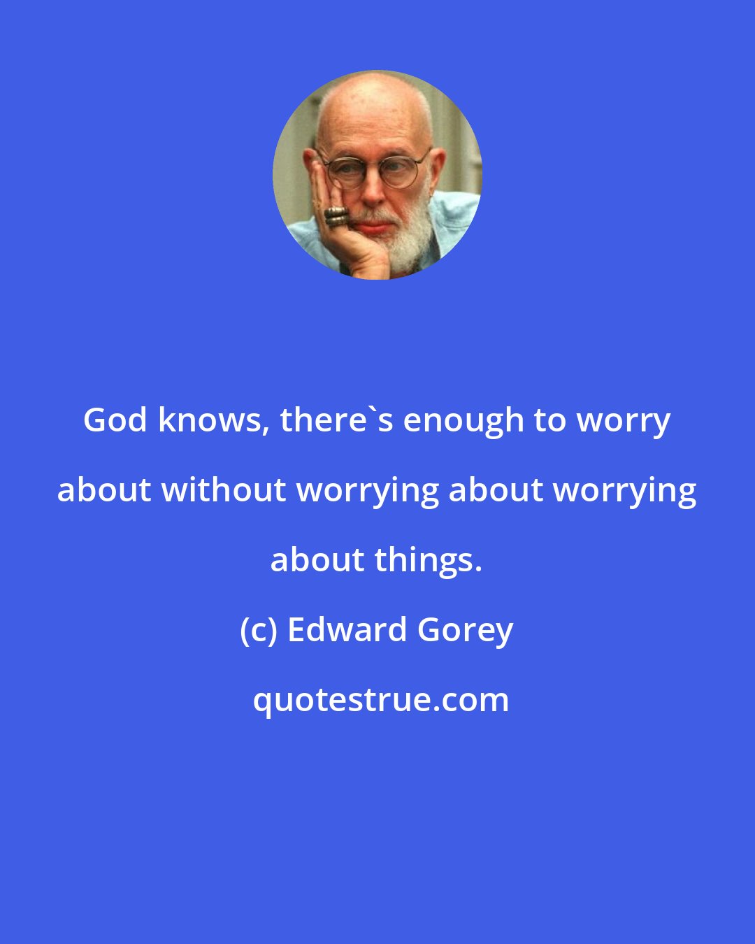 Edward Gorey: God knows, there's enough to worry about without worrying about worrying about things.