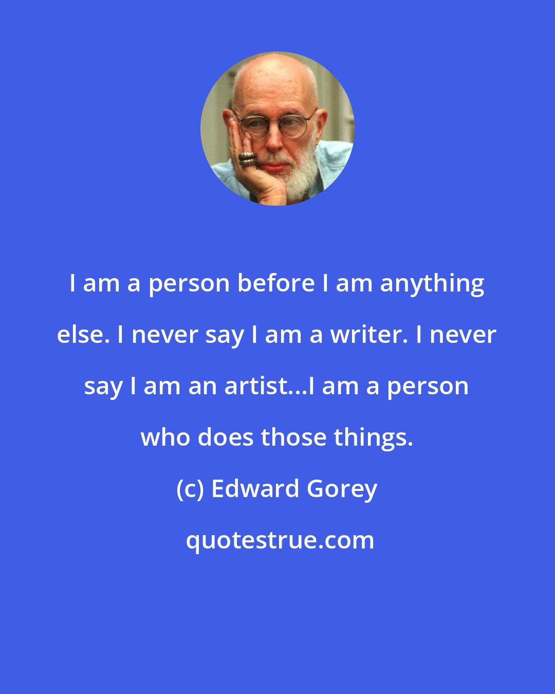 Edward Gorey: I am a person before I am anything else. I never say I am a writer. I never say I am an artist...I am a person who does those things.