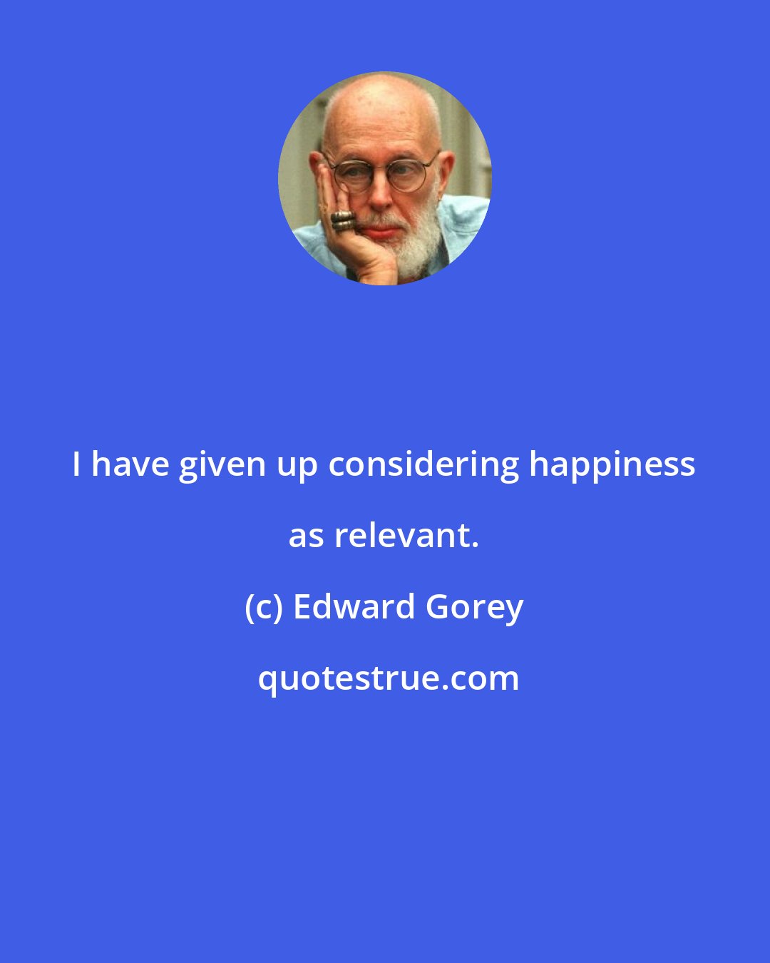 Edward Gorey: I have given up considering happiness as relevant.