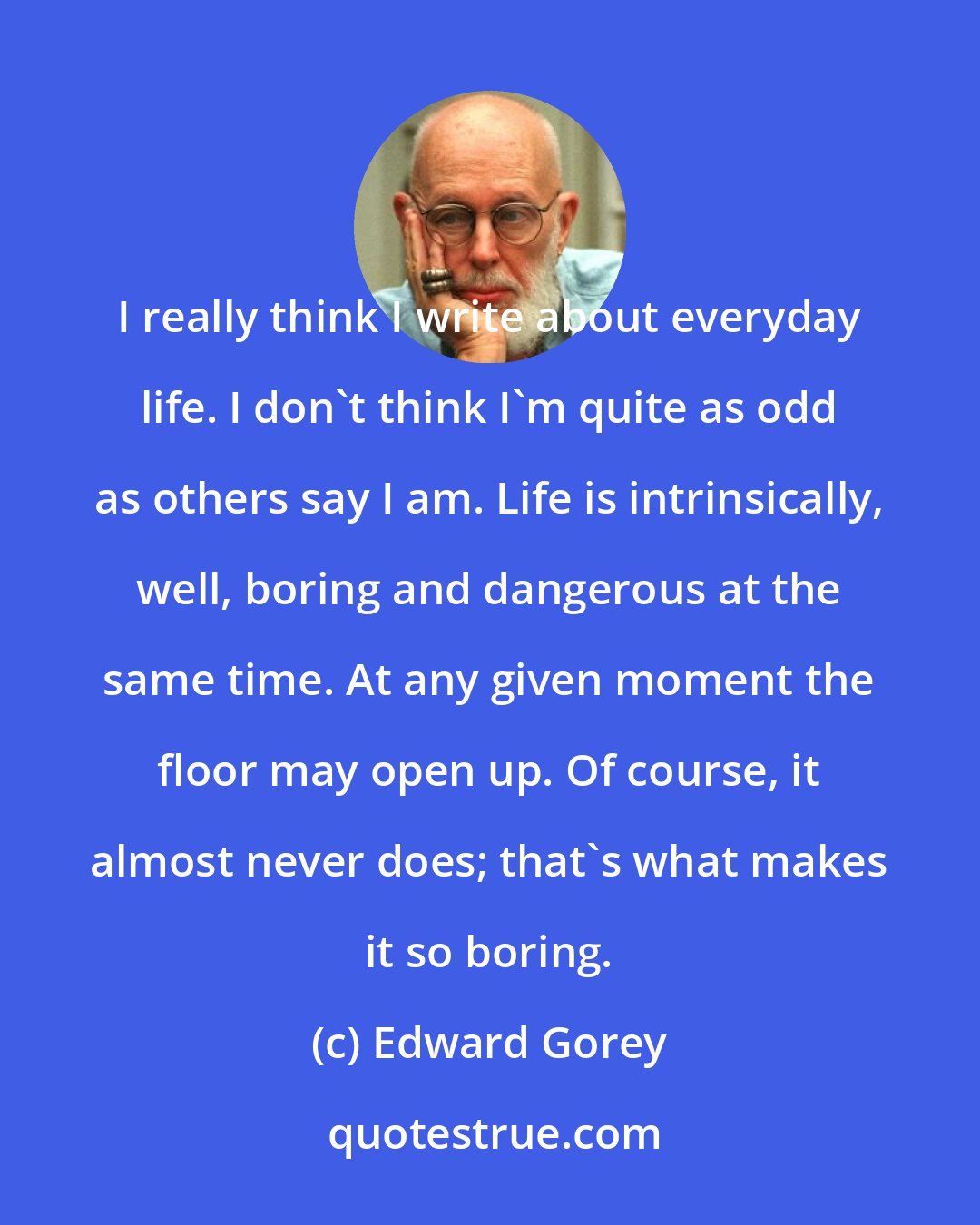 Edward Gorey: I really think I write about everyday life. I don't think I'm quite as odd as others say I am. Life is intrinsically, well, boring and dangerous at the same time. At any given moment the floor may open up. Of course, it almost never does; that's what makes it so boring.