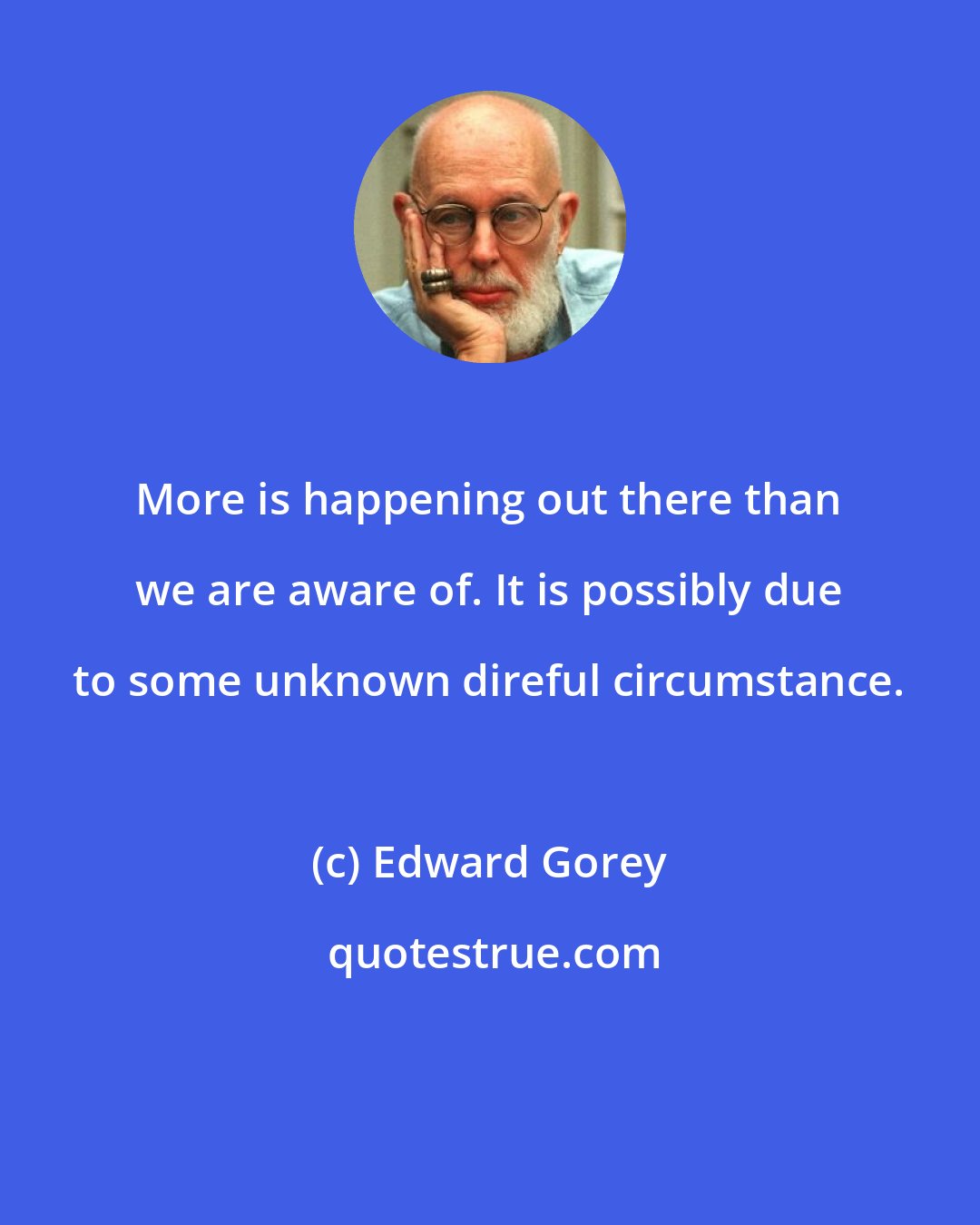 Edward Gorey: More is happening out there than we are aware of. It is possibly due to some unknown direful circumstance.