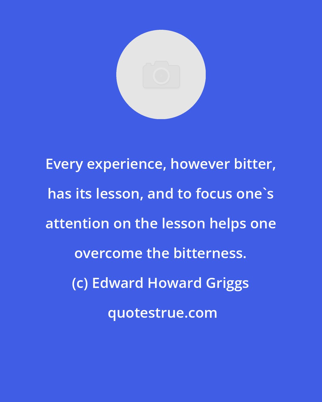 Edward Howard Griggs: Every experience, however bitter, has its lesson, and to focus one's attention on the lesson helps one overcome the bitterness.