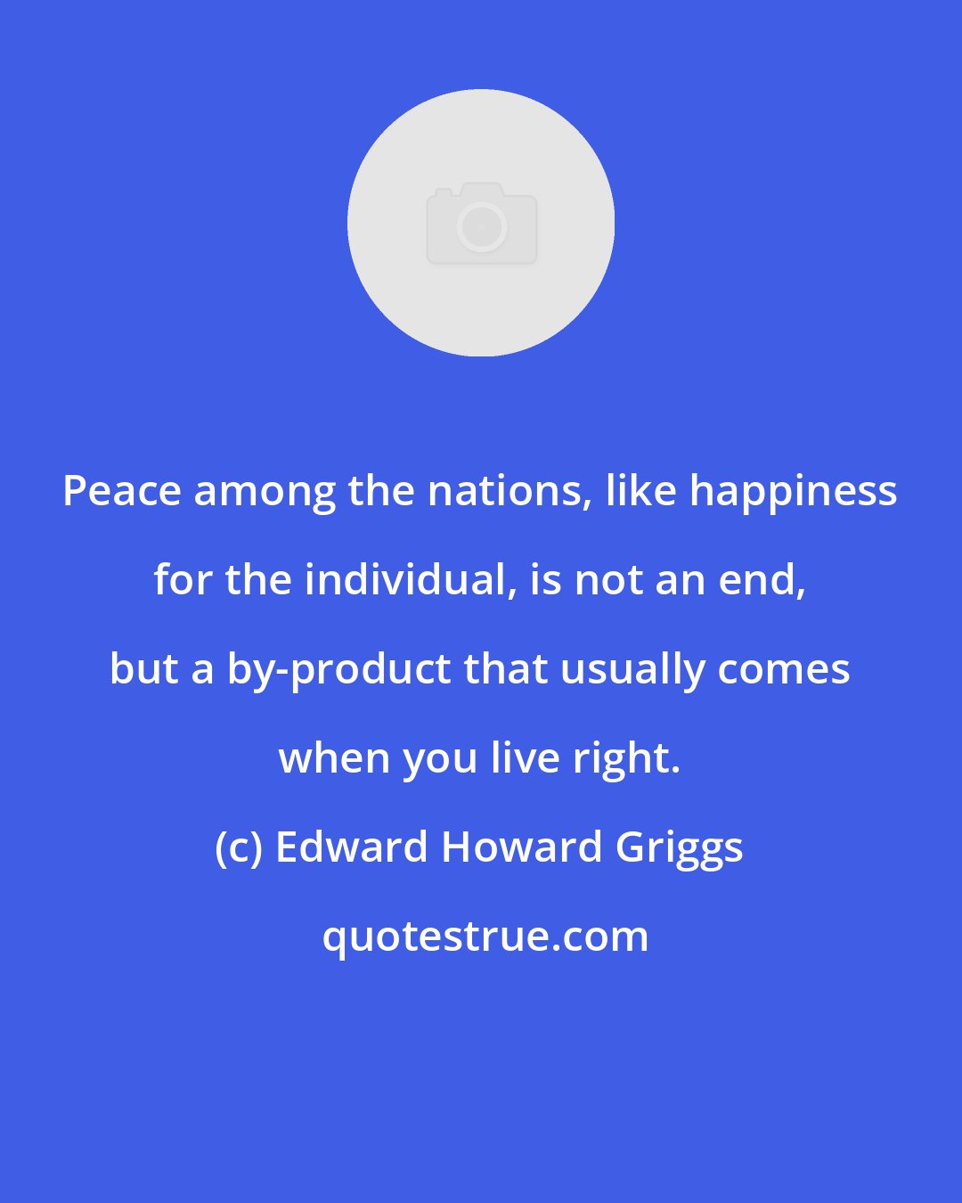 Edward Howard Griggs: Peace among the nations, like happiness for the individual, is not an end, but a by-product that usually comes when you live right.