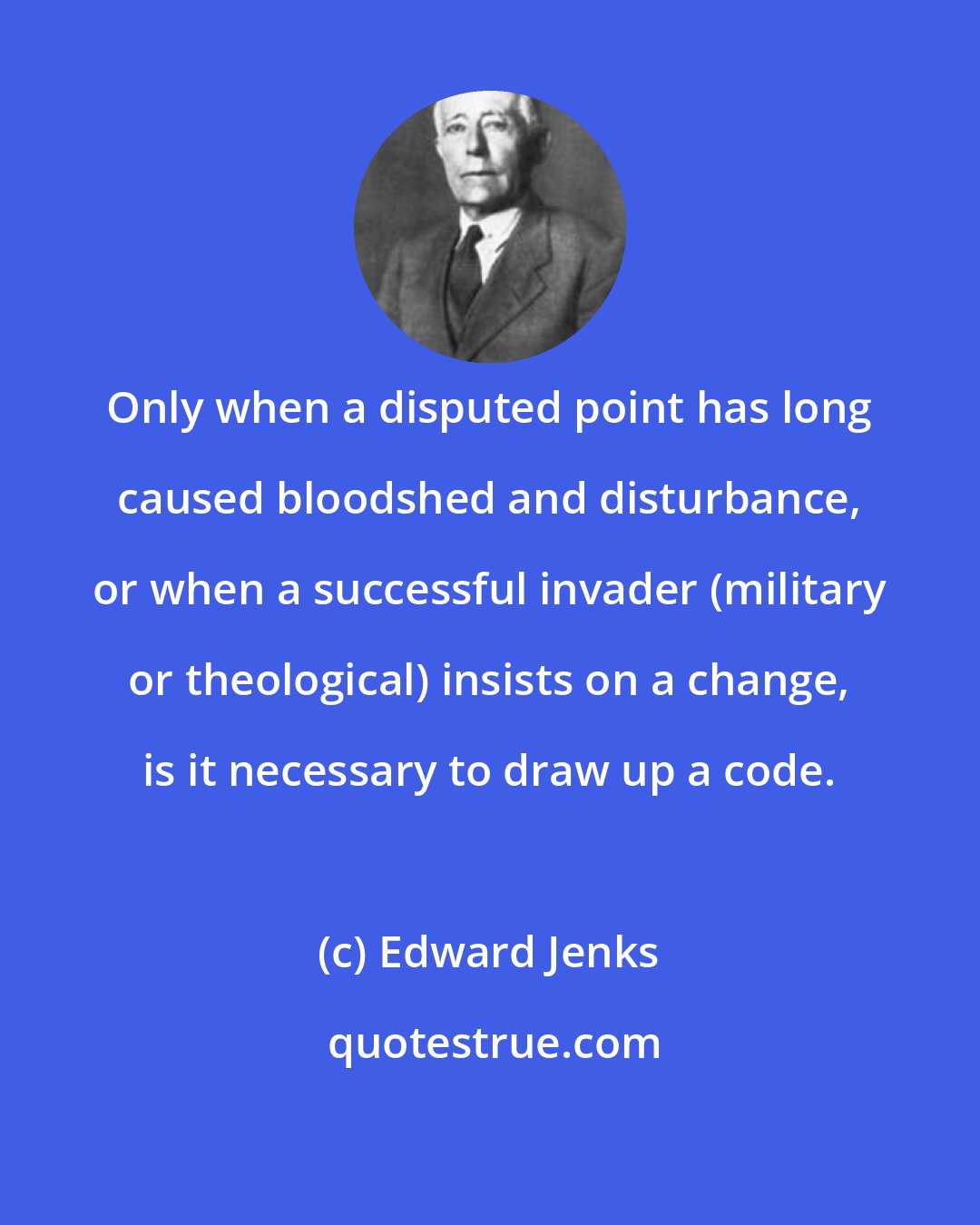 Edward Jenks: Only when a disputed point has long caused bloodshed and disturbance, or when a successful invader (military or theological) insists on a change, is it necessary to draw up a code.