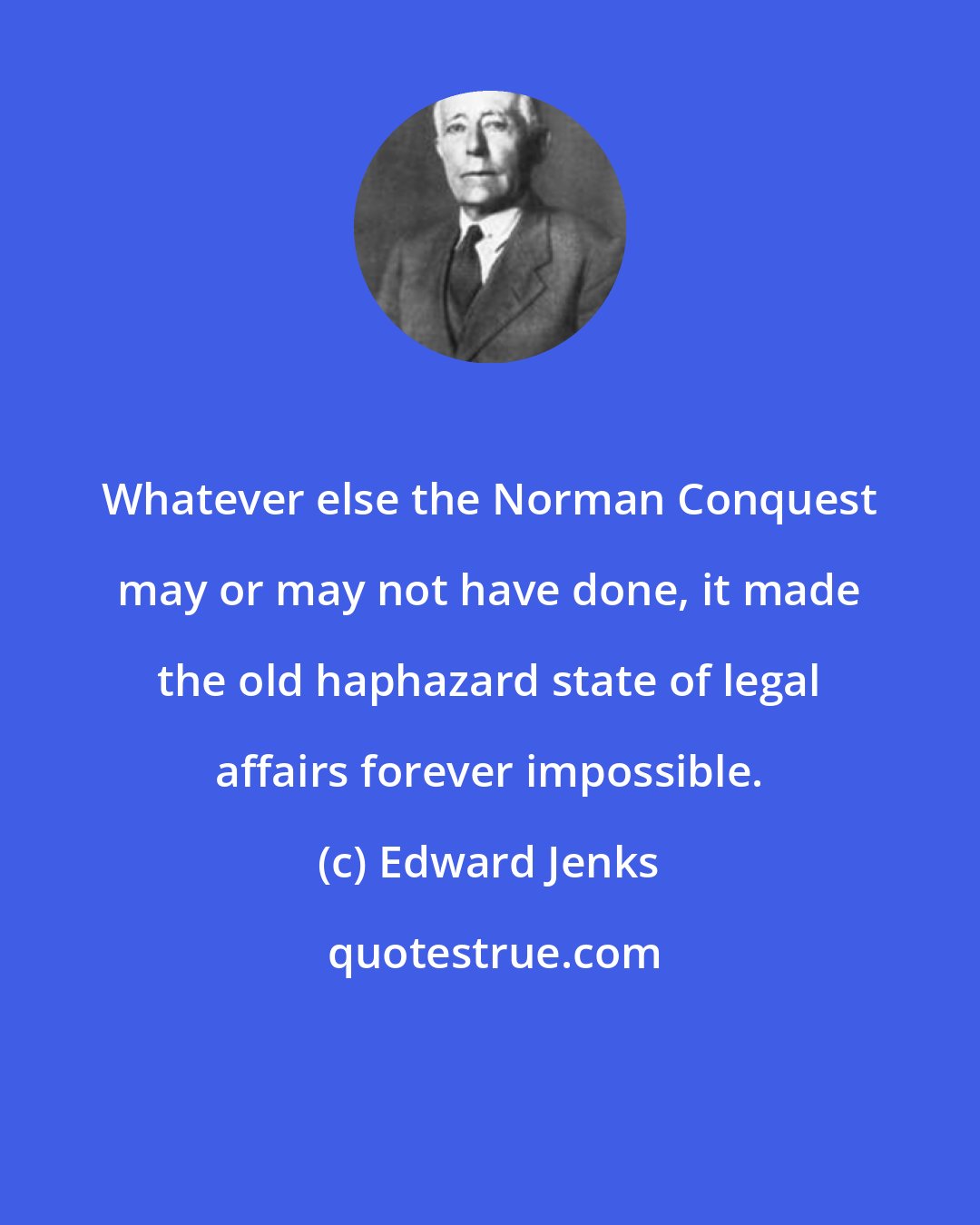 Edward Jenks: Whatever else the Norman Conquest may or may not have done, it made the old haphazard state of legal affairs forever impossible.