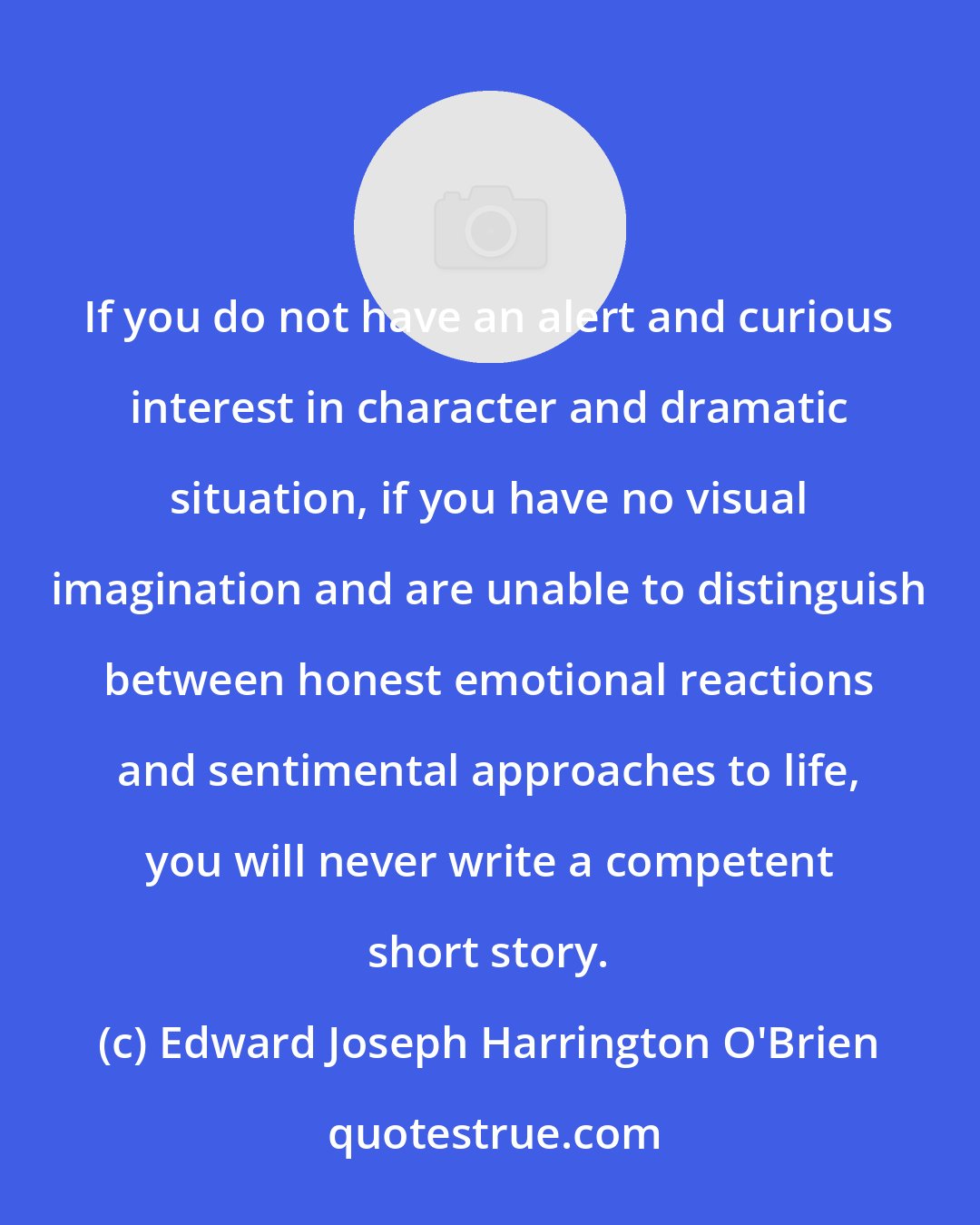 Edward Joseph Harrington O'Brien: If you do not have an alert and curious interest in character and dramatic situation, if you have no visual imagination and are unable to distinguish between honest emotional reactions and sentimental approaches to life, you will never write a competent short story.