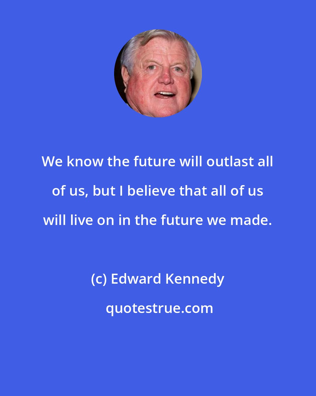 Edward Kennedy: We know the future will outlast all of us, but I believe that all of us will live on in the future we made.