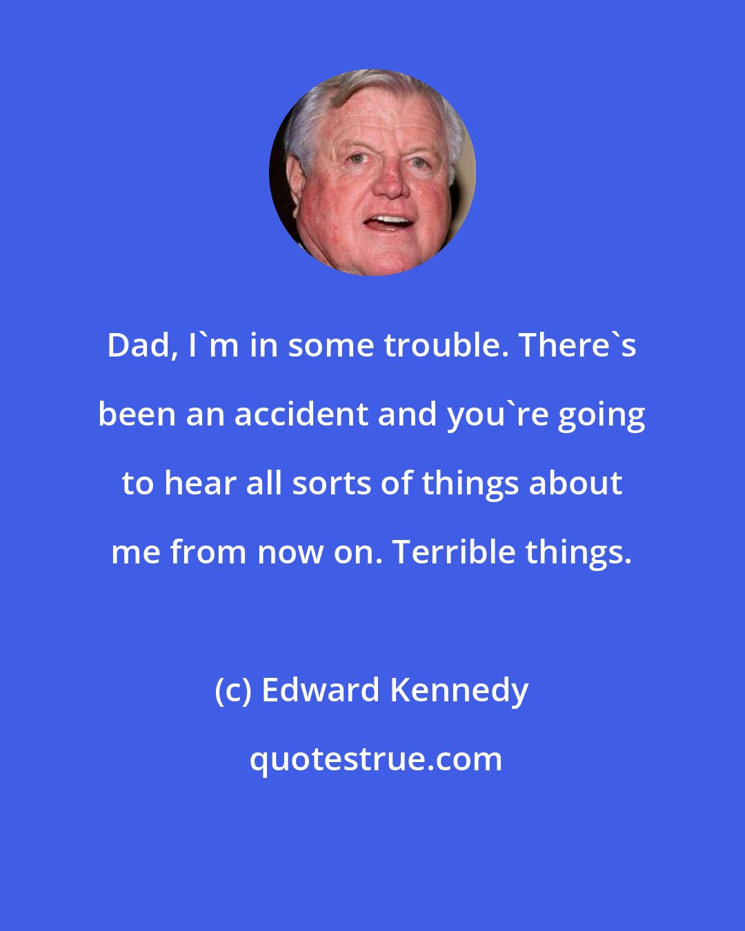 Edward Kennedy: Dad, I'm in some trouble. There's been an accident and you're going to hear all sorts of things about me from now on. Terrible things.