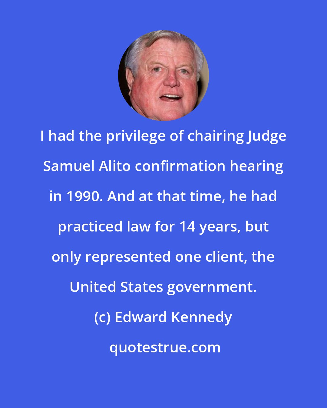 Edward Kennedy: I had the privilege of chairing Judge Samuel Alito confirmation hearing in 1990. And at that time, he had practiced law for 14 years, but only represented one client, the United States government.