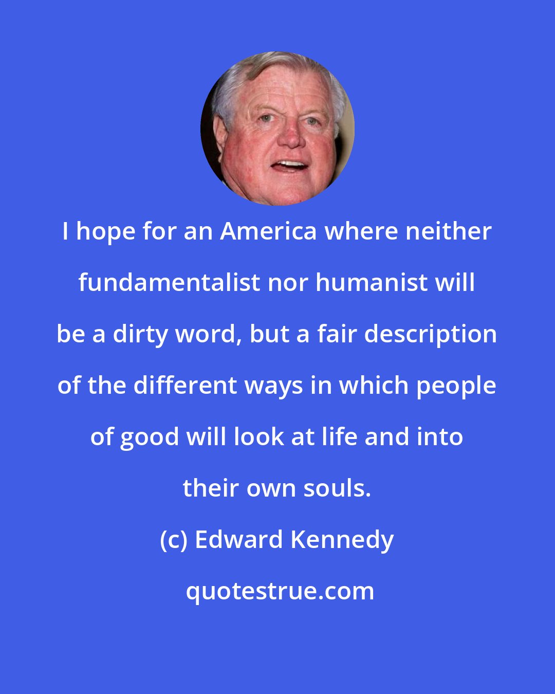 Edward Kennedy: I hope for an America where neither fundamentalist nor humanist will be a dirty word, but a fair description of the different ways in which people of good will look at life and into their own souls.