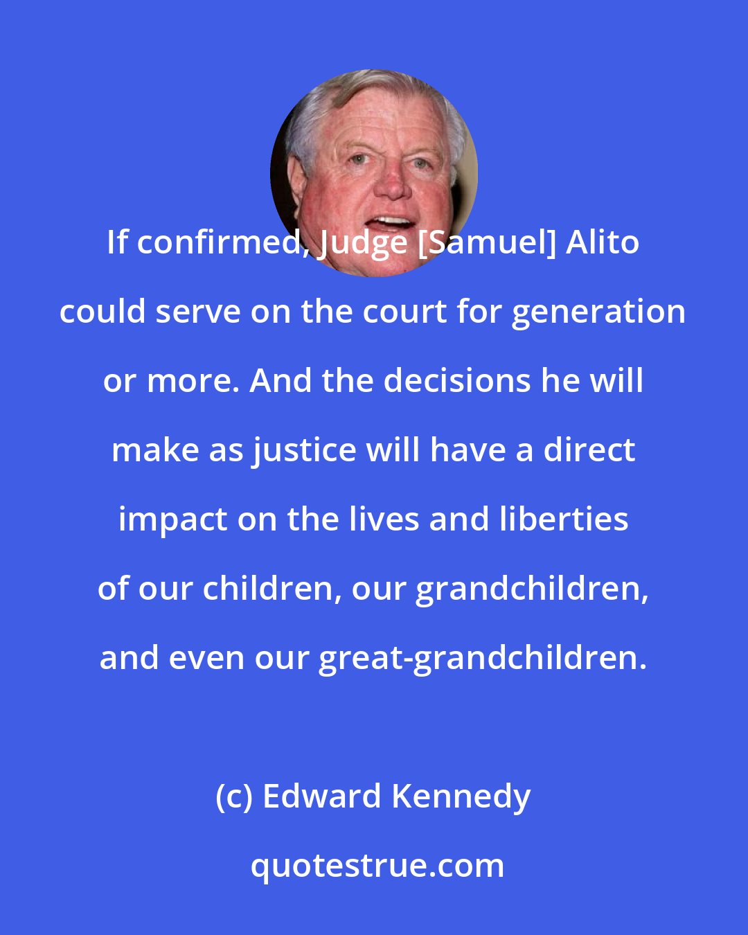 Edward Kennedy: If confirmed, Judge [Samuel] Alito could serve on the court for generation or more. And the decisions he will make as justice will have a direct impact on the lives and liberties of our children, our grandchildren, and even our great-grandchildren.