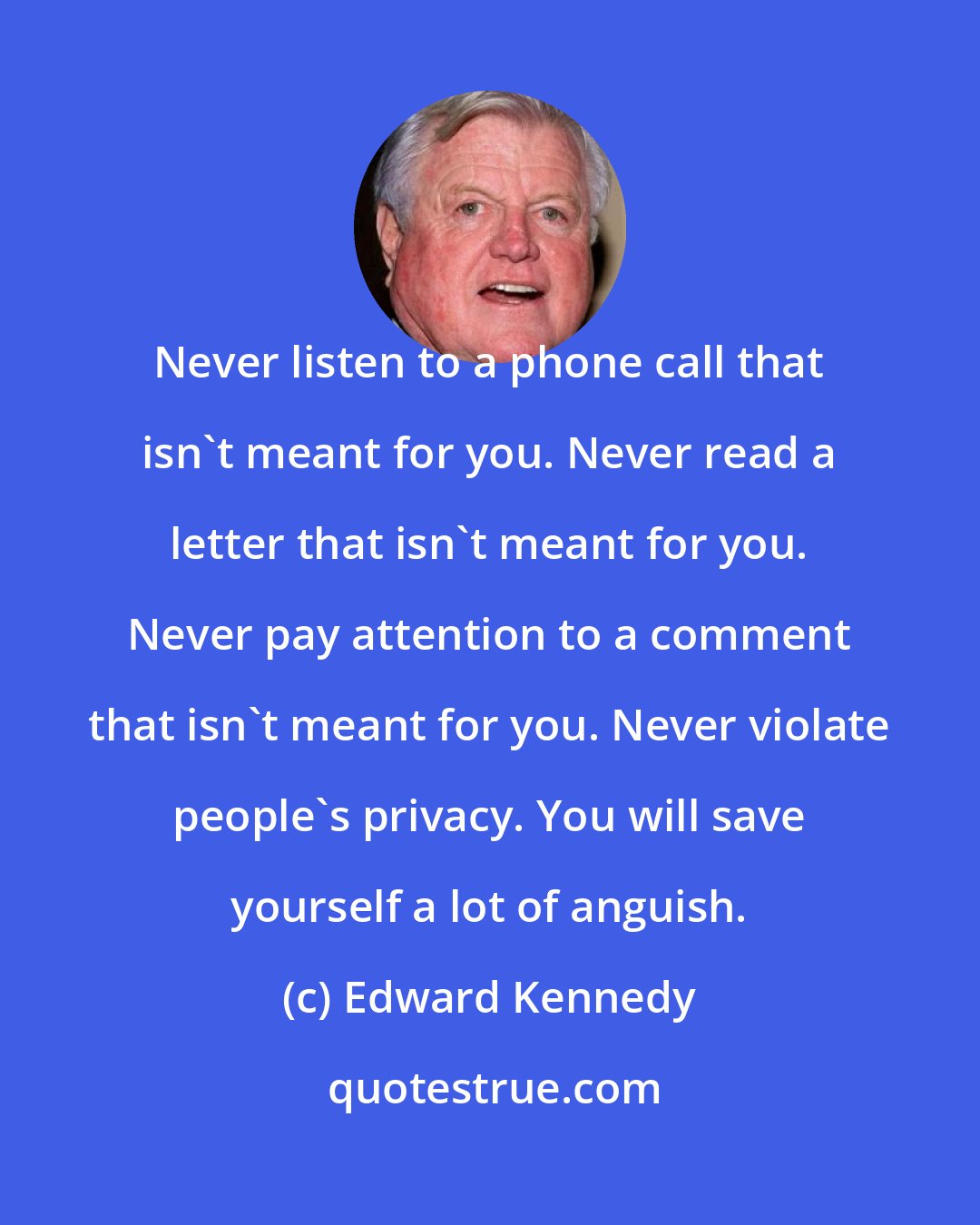 Edward Kennedy: Never listen to a phone call that isn't meant for you. Never read a letter that isn't meant for you. Never pay attention to a comment that isn't meant for you. Never violate people's privacy. You will save yourself a lot of anguish.