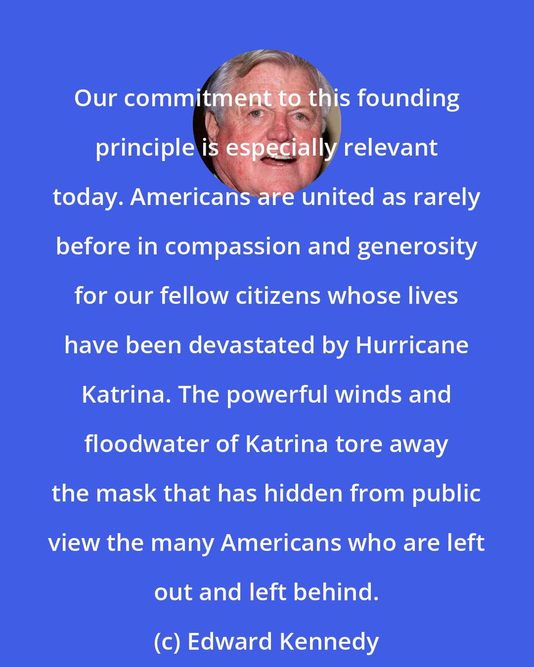 Edward Kennedy: Our commitment to this founding principle is especially relevant today. Americans are united as rarely before in compassion and generosity for our fellow citizens whose lives have been devastated by Hurricane Katrina. The powerful winds and floodwater of Katrina tore away the mask that has hidden from public view the many Americans who are left out and left behind.