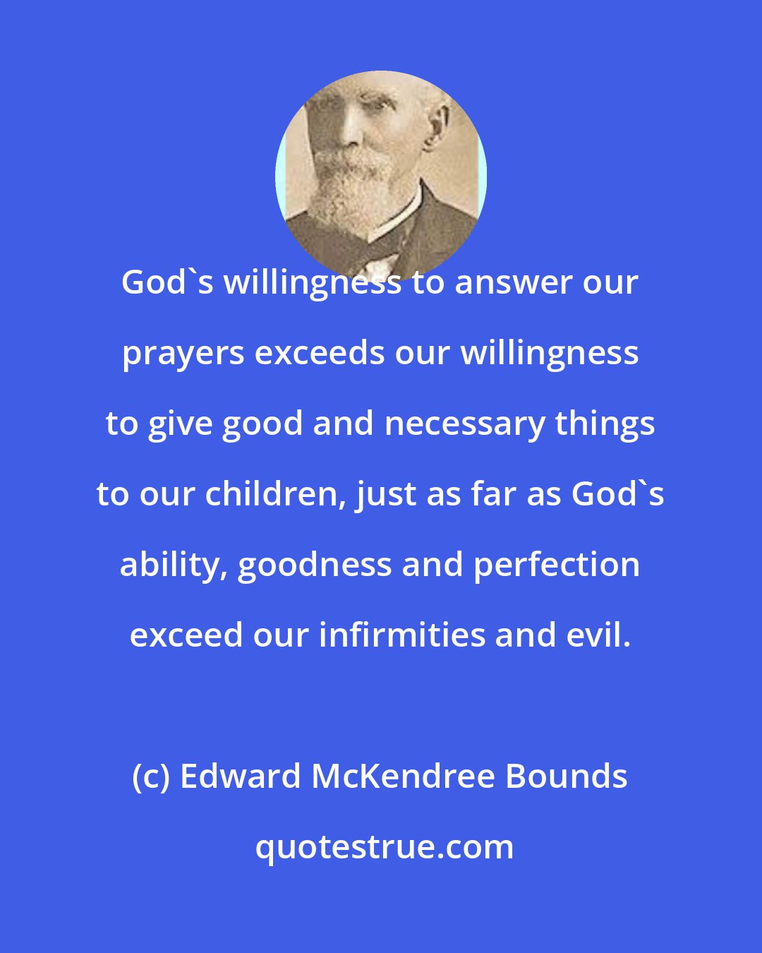 Edward McKendree Bounds: God's willingness to answer our prayers exceeds our willingness to give good and necessary things to our children, just as far as God's ability, goodness and perfection exceed our infirmities and evil.