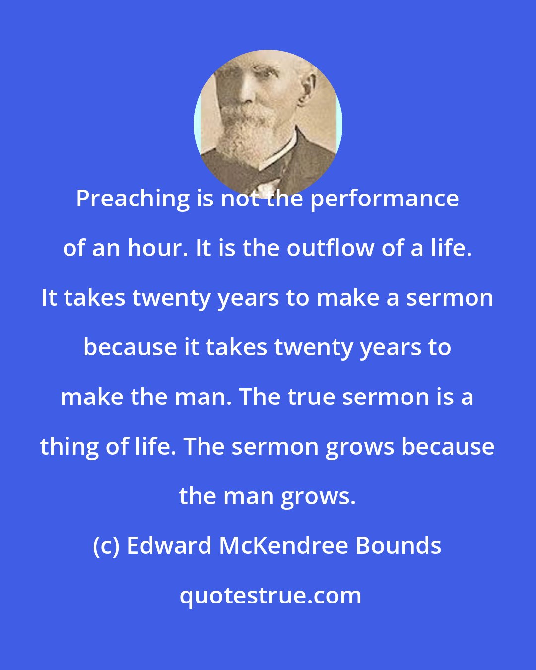Edward McKendree Bounds: Preaching is not the performance of an hour. It is the outflow of a life. It takes twenty years to make a sermon because it takes twenty years to make the man. The true sermon is a thing of life. The sermon grows because the man grows.
