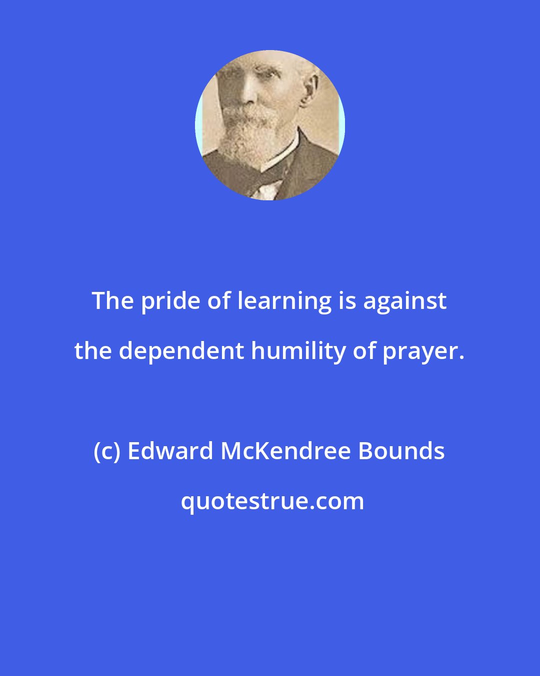 Edward McKendree Bounds: The pride of learning is against the dependent humility of prayer.
