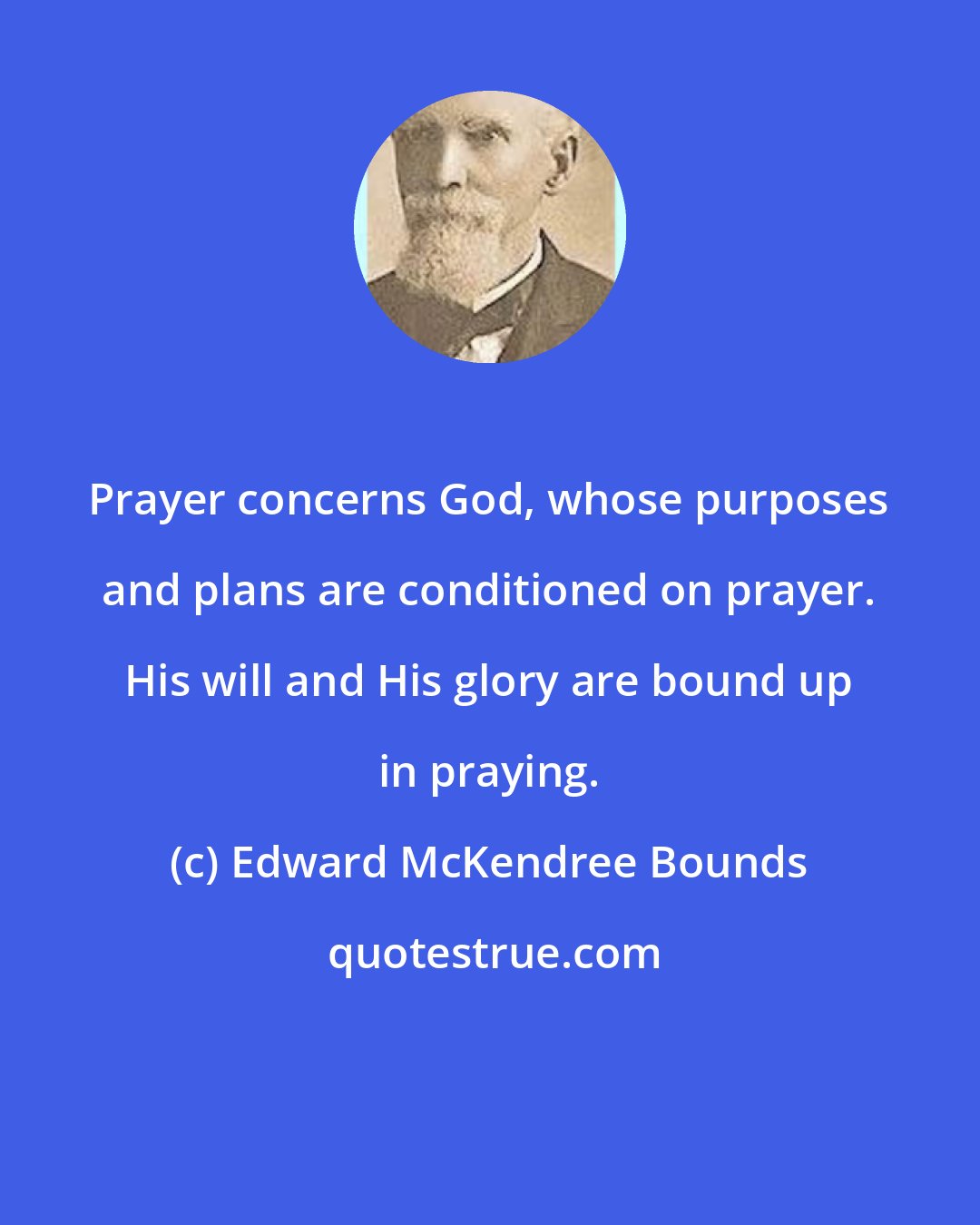 Edward McKendree Bounds: Prayer concerns God, whose purposes and plans are conditioned on prayer. His will and His glory are bound up in praying.