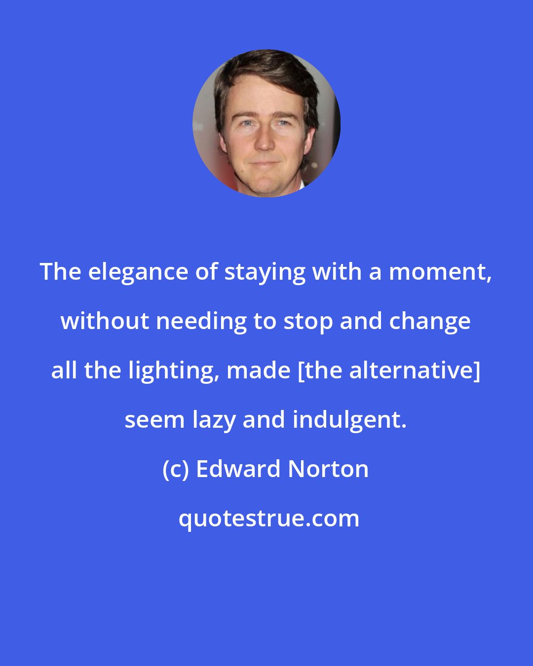 Edward Norton: The elegance of staying with a moment, without needing to stop and change all the lighting, made [the alternative] seem lazy and indulgent.