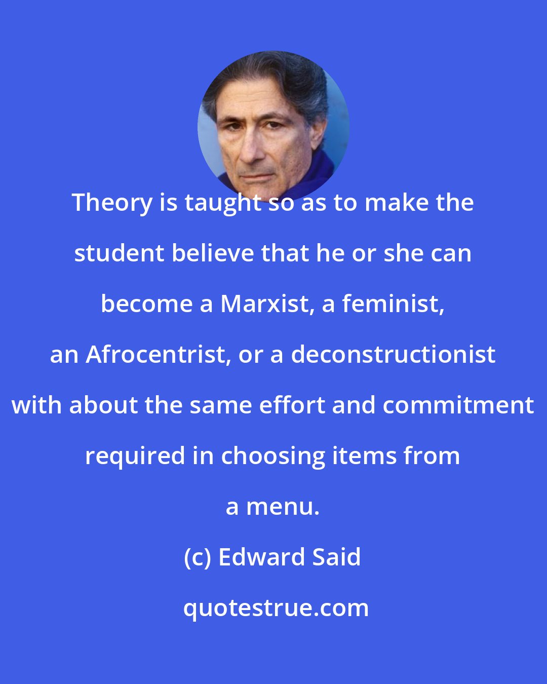 Edward Said: Theory is taught so as to make the student believe that he or she can become a Marxist, a feminist, an Afrocentrist, or a deconstructionist with about the same effort and commitment required in choosing items from a menu.