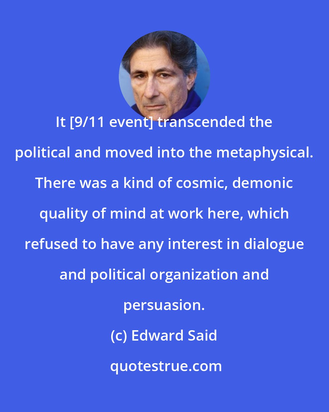 Edward Said: It [9/11 event] transcended the political and moved into the metaphysical. There was a kind of cosmic, demonic quality of mind at work here, which refused to have any interest in dialogue and political organization and persuasion.