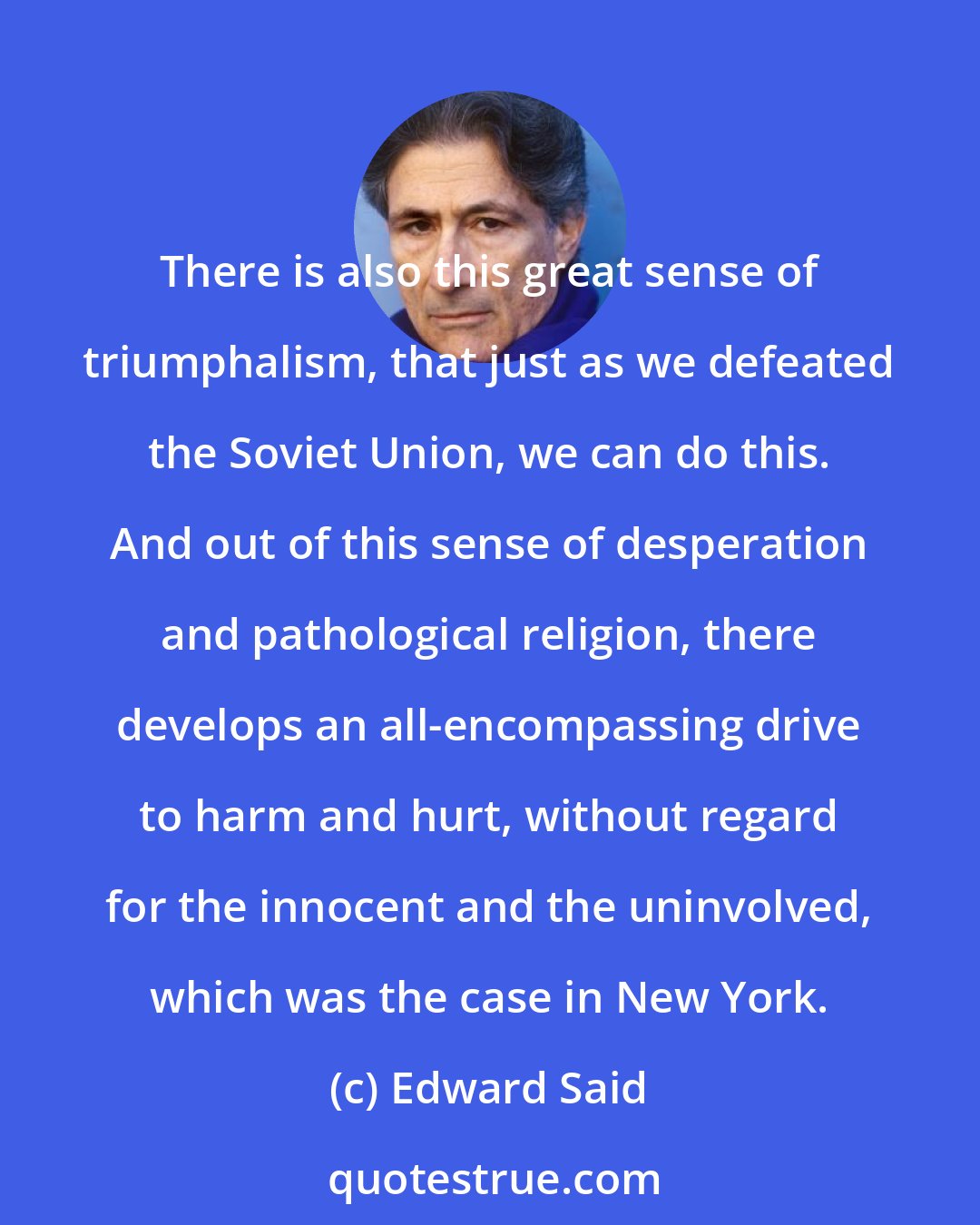 Edward Said: There is also this great sense of triumphalism, that just as we defeated the Soviet Union, we can do this. And out of this sense of desperation and pathological religion, there develops an all-encompassing drive to harm and hurt, without regard for the innocent and the uninvolved, which was the case in New York.