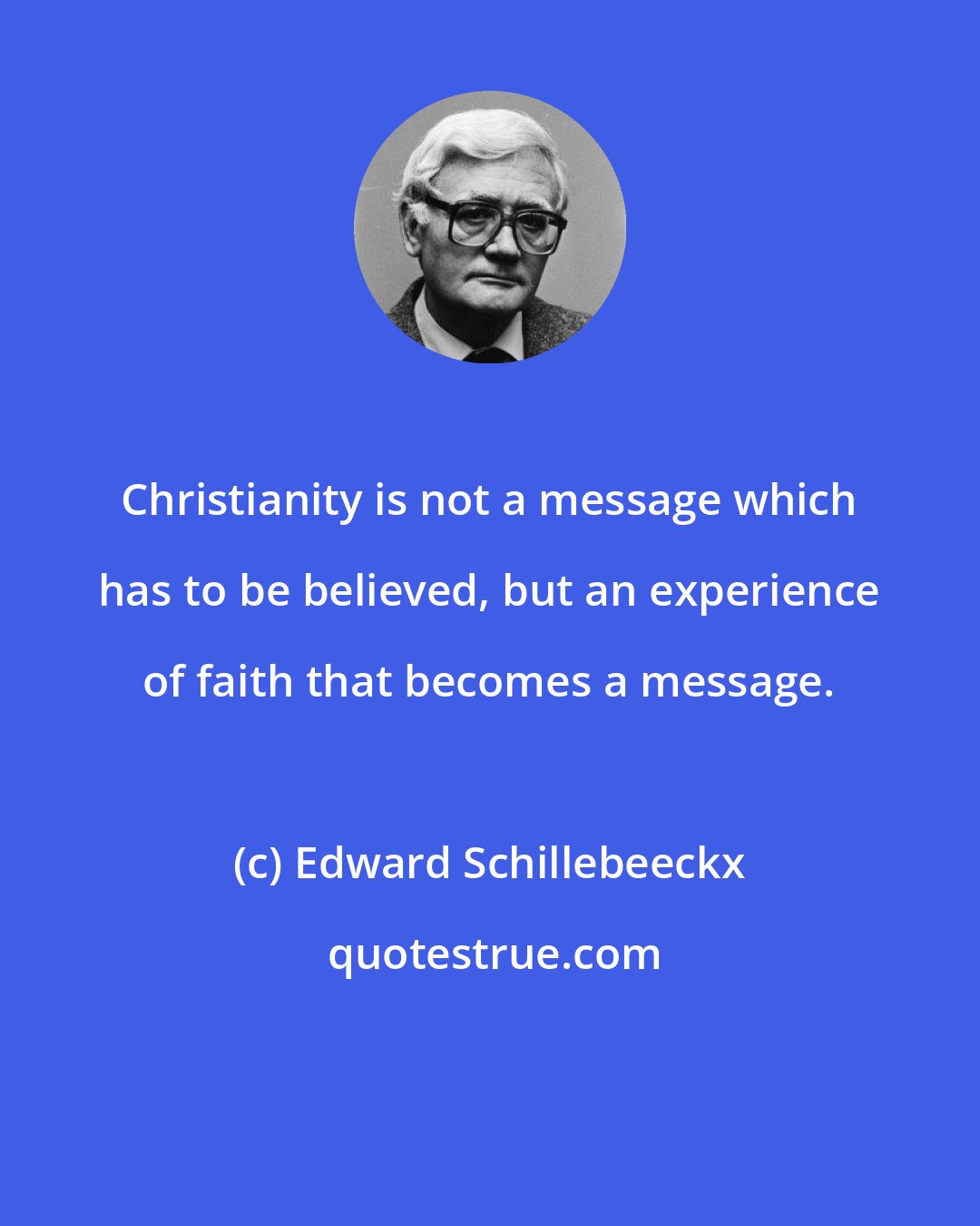 Edward Schillebeeckx: Christianity is not a message which has to be believed, but an experience of faith that becomes a message.